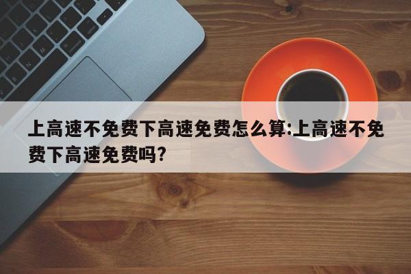 上高速不免费下高速免费怎么算:上高速不免费下高速免费吗?