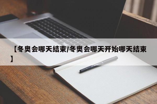 【冬奥会哪天结束/冬奥会哪天开始哪天结束】