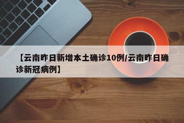 【云南昨日新增本土确诊10例/云南昨日确诊新冠病例】
