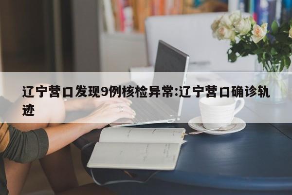 辽宁营口发现9例核检异常:辽宁营口确诊轨迹