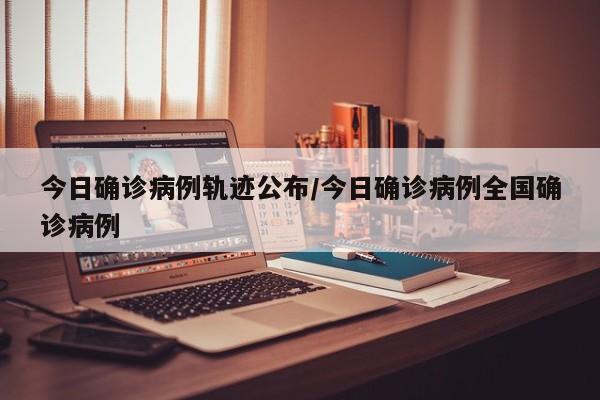 今日确诊病例轨迹公布/今日确诊病例全国确诊病例