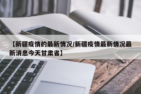 【新疆疫情的最新情况/新疆疫情最新情况最新消息今天甘肃省】