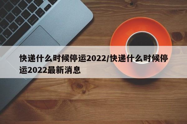 快递什么时候停运2022/快递什么时候停运2022最新消息