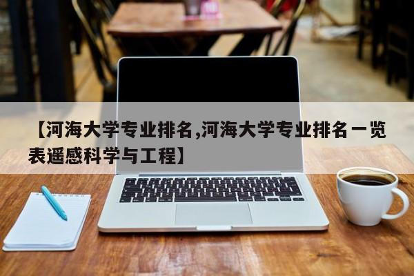 【河海大学专业排名,河海大学专业排名一览表遥感科学与工程】
