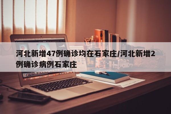 河北新增47例确诊均在石家庄/河北新增2例确诊病例石家庄