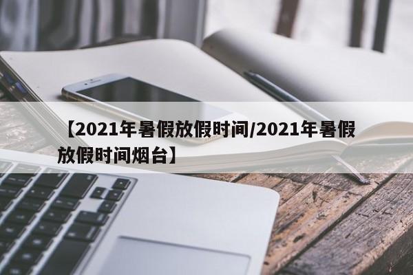 【2021年暑假放假时间/2021年暑假放假时间烟台】