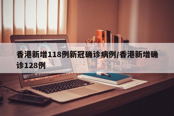 香港新增118例新冠确诊病例/香港新增确诊128例
