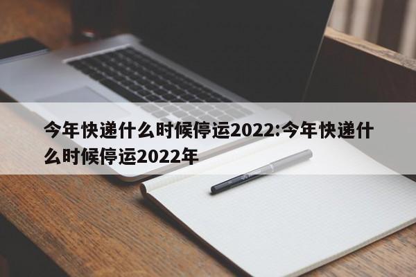 今年快递什么时候停运2022:今年快递什么时候停运2022年