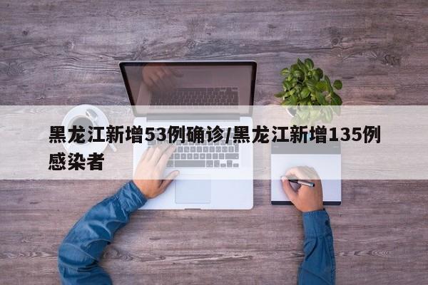 黑龙江新增53例确诊/黑龙江新增135例感染者