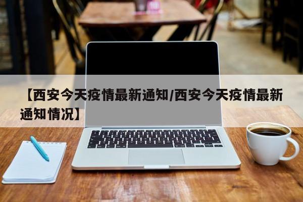 【西安今天疫情最新通知/西安今天疫情最新通知情况】