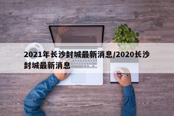 2021年长沙封城最新消息/2020长沙封城最新消息