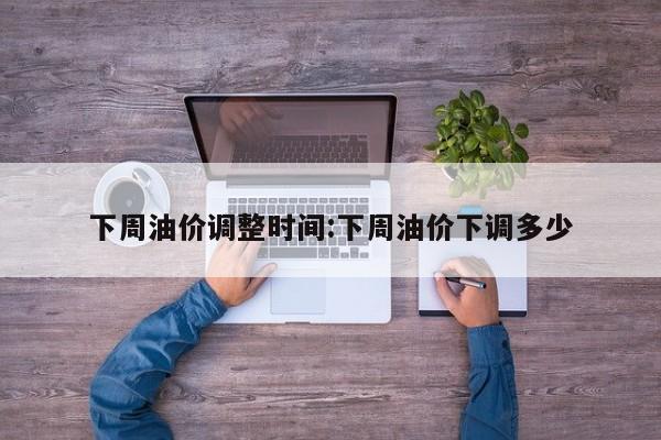 下周油价调整时间:下周油价下调多少