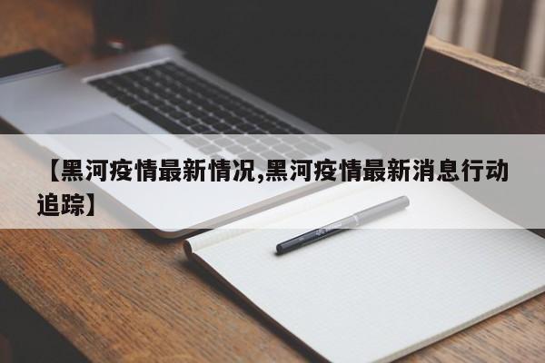 【黑河疫情最新情况,黑河疫情最新消息行动追踪】