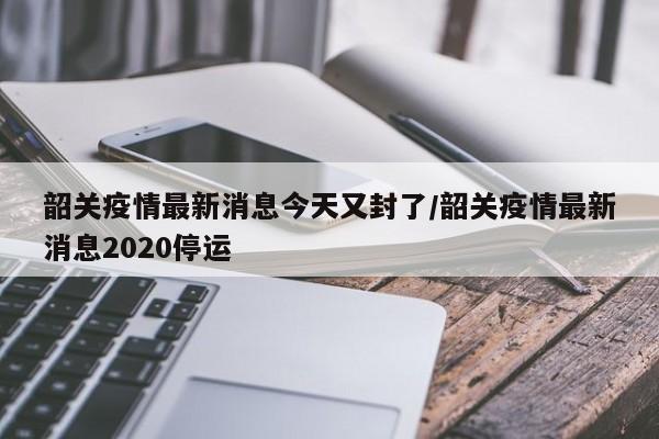 韶关疫情最新消息今天又封了/韶关疫情最新消息2020停运