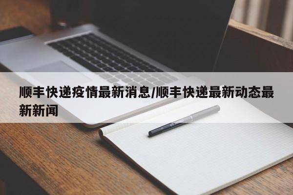 顺丰快递疫情最新消息/顺丰快递最新动态最新新闻
