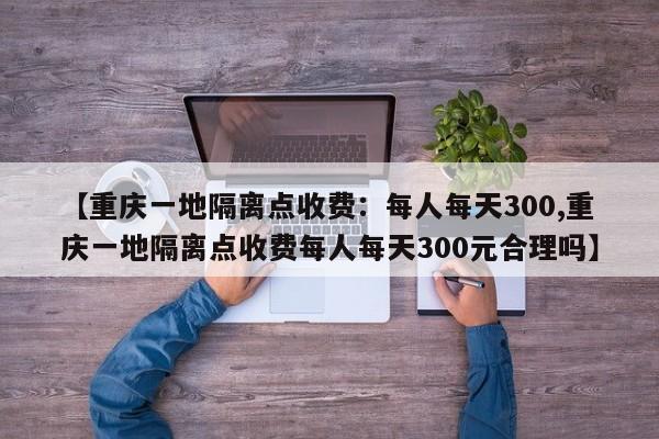 【重庆一地隔离点收费:每人每天300,重庆一地隔离点收费每人每天300元合理吗】