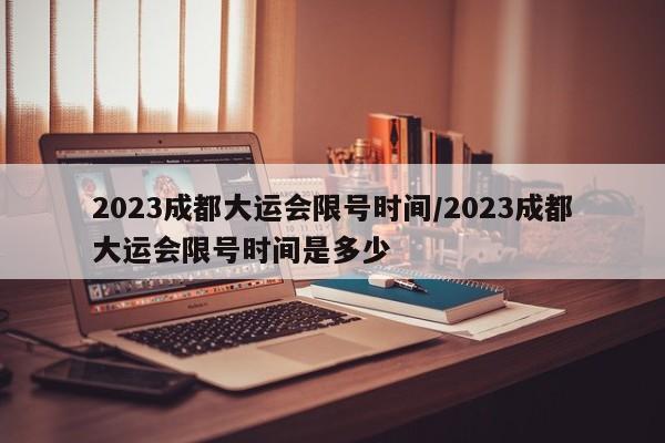 2023成都大运会限号时间/2023成都大运会限号时间是多少