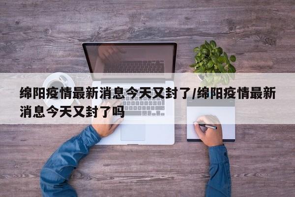 绵阳疫情最新消息今天又封了/绵阳疫情最新消息今天又封了吗
